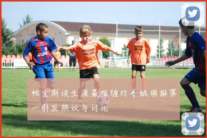 帕金斯谈生涯最难缠对手姚明排第一引发热议与讨论