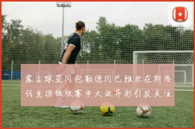 蒙古球星冈包勒德冈巴雅尔在斯洛伐克顶级联赛中大放异彩引发关注