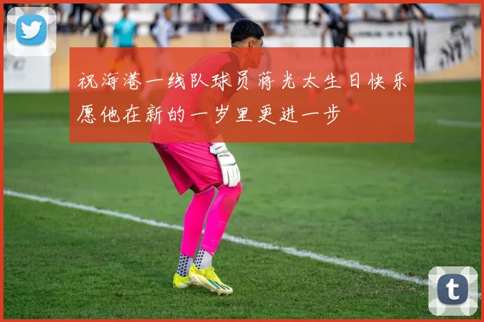 祝海港一线队球员蒋光太生日快乐愿他在新的一岁里更进一步