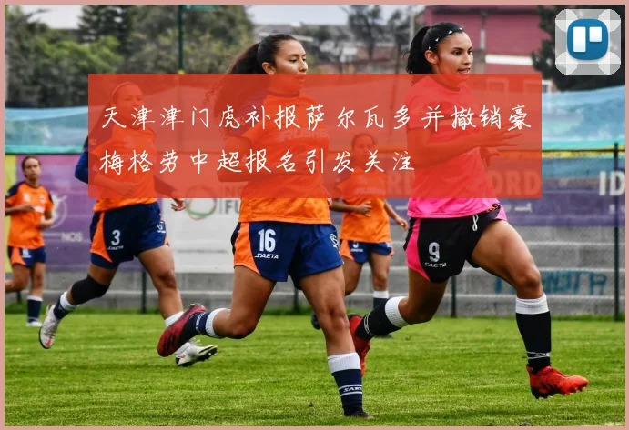 天津津门虎补报萨尔瓦多并撤销豪梅格劳中超报名引发关注