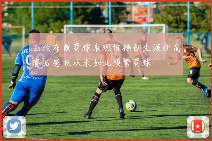 杰伦布朗罚球表现惊艳创生涯新高赛后感慨从未如此频繁罚球