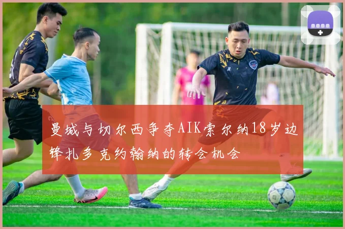 曼城与切尔西争夺AIK索尔纳18岁边锋扎多克约翰纳的转会机会