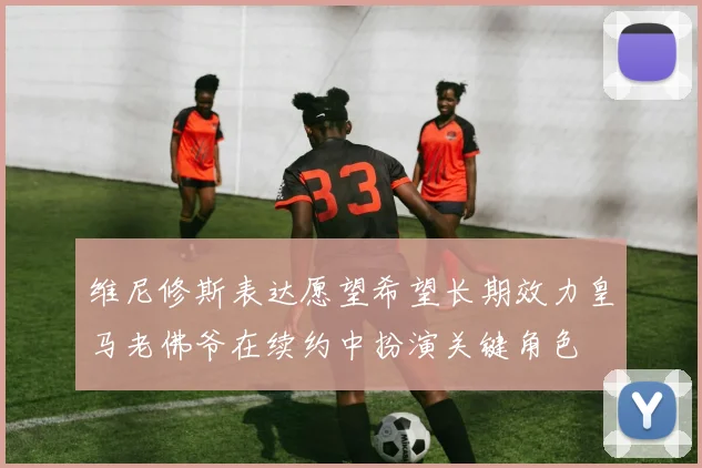 维尼修斯表达愿望希望长期效力皇马老佛爷在续约中扮演关键角色
