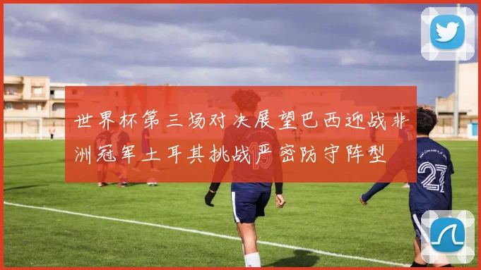 世界杯第三场对决展望巴西迎战非洲冠军土耳其挑战严密防守阵型