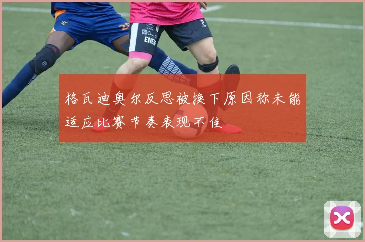 格瓦迪奥尔反思被换下原因称未能适应比赛节奏表现不佳
