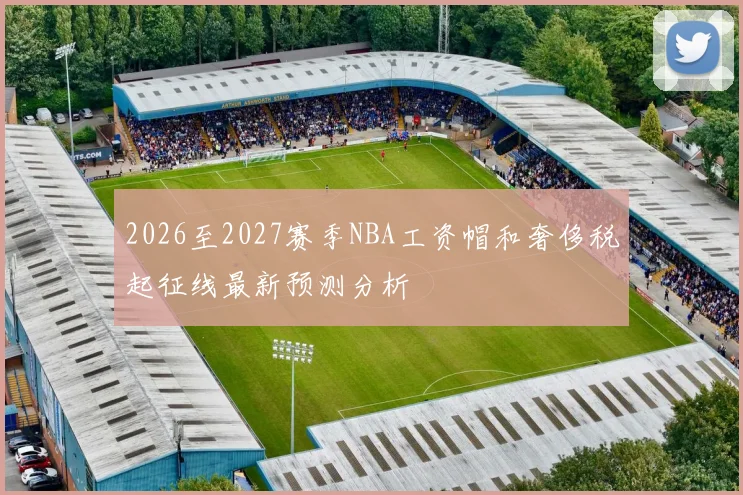 2026至2027赛季NBA工资帽和奢侈税起征线最新预测分析