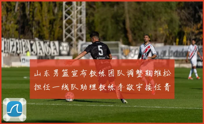 山东男篮宣布教练团队调整鞠维松担任一线队助理教练李敬宇接任青年队主教练