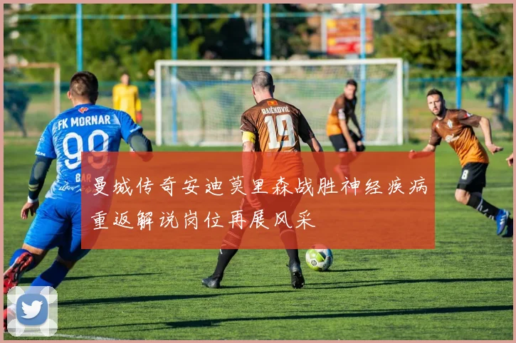 曼城传奇安迪莫里森战胜神经疾病重返解说岗位再展风采