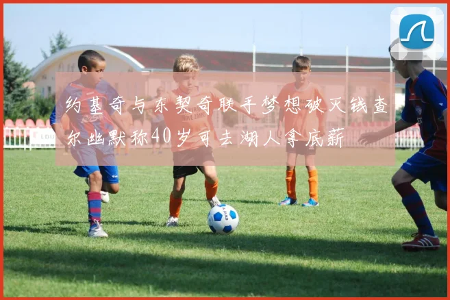 约基奇与东契奇联手梦想破灭钱查尔幽默称40岁可去湖人拿底薪
