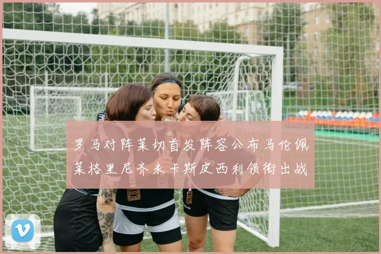 罗马对阵莱切首发阵容公布马伦佩莱格里尼齐米卡斯皮西利领衔出战
