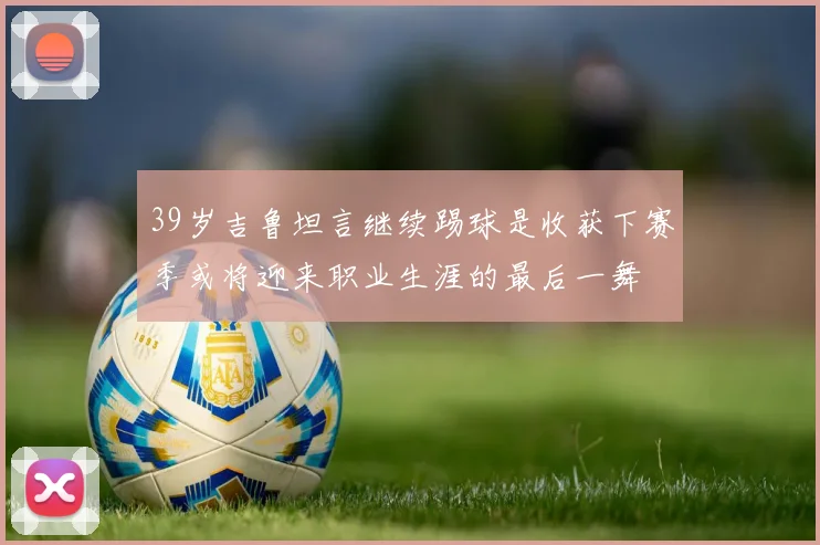 39岁吉鲁坦言继续踢球是收获下赛季或将迎来职业生涯的最后一舞