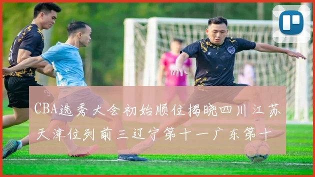 CBA选秀大会初始顺位揭晓四川江苏天津位列前三辽宁第十一广东第十六