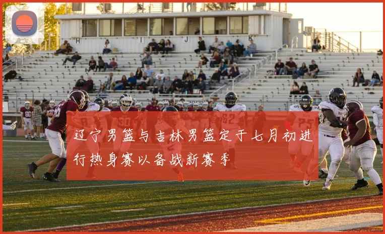 辽宁男篮与吉林男篮定于七月初进行热身赛以备战新赛季