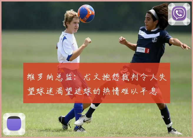 维罗纳总监：尤文抱怨裁判令人失望球迷渴望进球的热情难以平息
