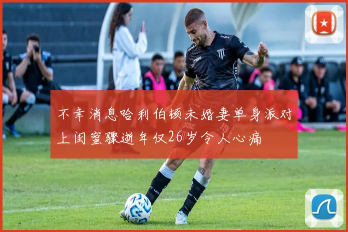 不幸消息哈利伯顿未婚妻单身派对上闺蜜骤逝年仅26岁令人心痛