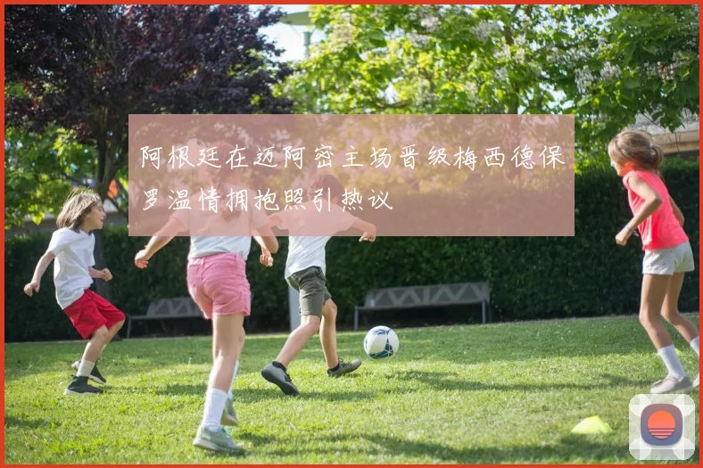 阿根廷在迈阿密主场晋级梅西德保罗温情拥抱照引热议