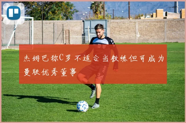 杰姆巴称C罗不适合当教练但可成为曼联优秀董事