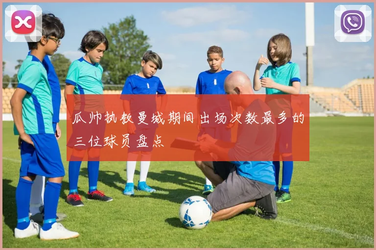 瓜帅执教曼城期间出场次数最多的三位球员盘点
