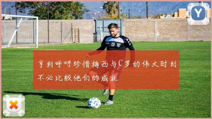 亨利呼吁珍惜梅西与C罗的伟大时刻不必比较他们的成就