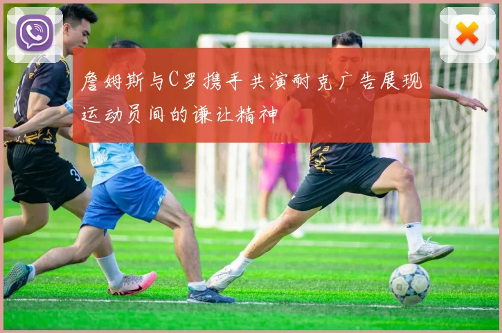 詹姆斯与C罗携手共演耐克广告展现运动员间的谦让精神