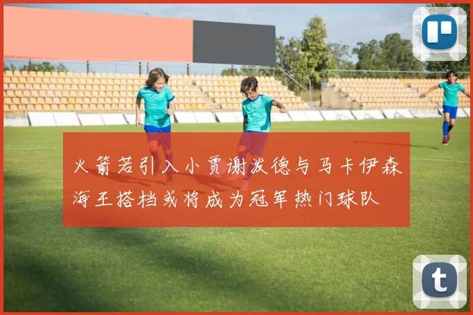 火箭若引入小贾谢泼德与马卡伊森海王搭档或将成为冠军热门球队