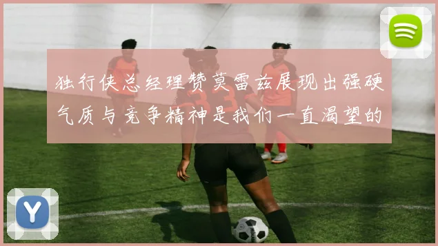 独行侠总经理赞莫雷兹展现出强硬气质与竞争精神是我们一直渴望的特质