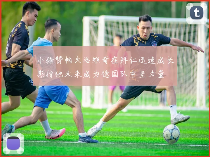 小猪赞帕夫洛维奇在拜仁迅速成长期待他未来成为德国队中坚力量