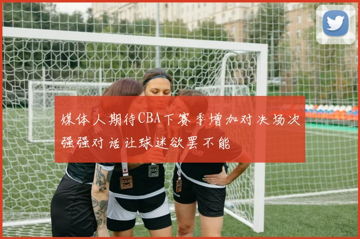 媒体人期待CBA下赛季增加对决场次强强对话让球迷欲罢不能