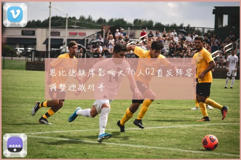 恩比德缺席影响大76人G2首发阵容调整迎战对手