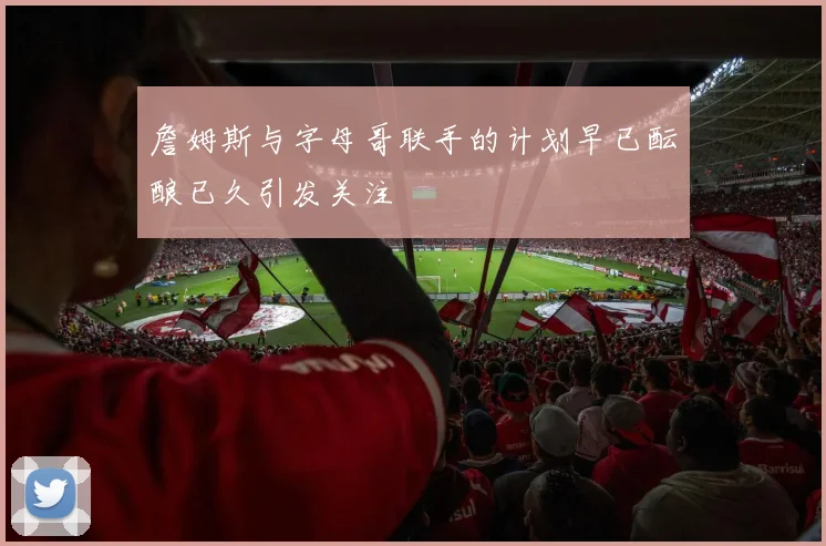 詹姆斯与字母哥联手的计划早已酝酿已久引发关注