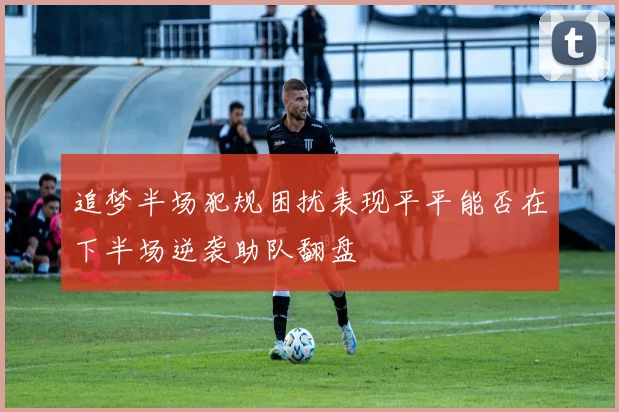 追梦半场犯规困扰表现平平能否在下半场逆袭助队翻盘