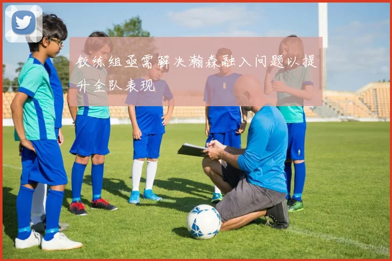 教练组亟需解决瀚森融入问题以提升全队表现